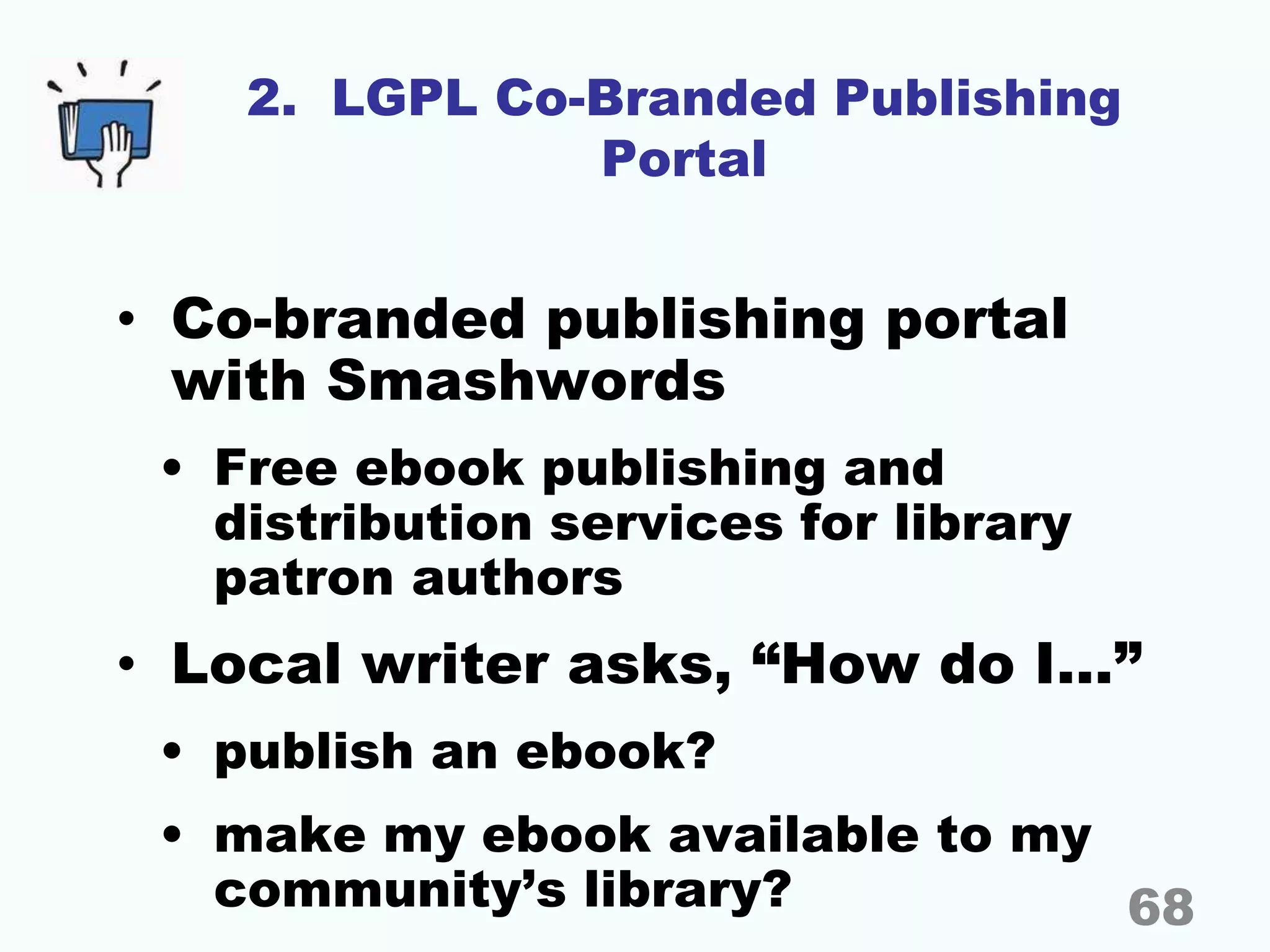 2. LGPL Co-Branded Publishing
Portal
• Co-branded publishing portal
with Smashwords
• Free ebook publishing and
distribution services for library
patron authors
• Local writer asks, “How do I…”
• publish an ebook?
• make my ebook available to my
community’s library? 68
 