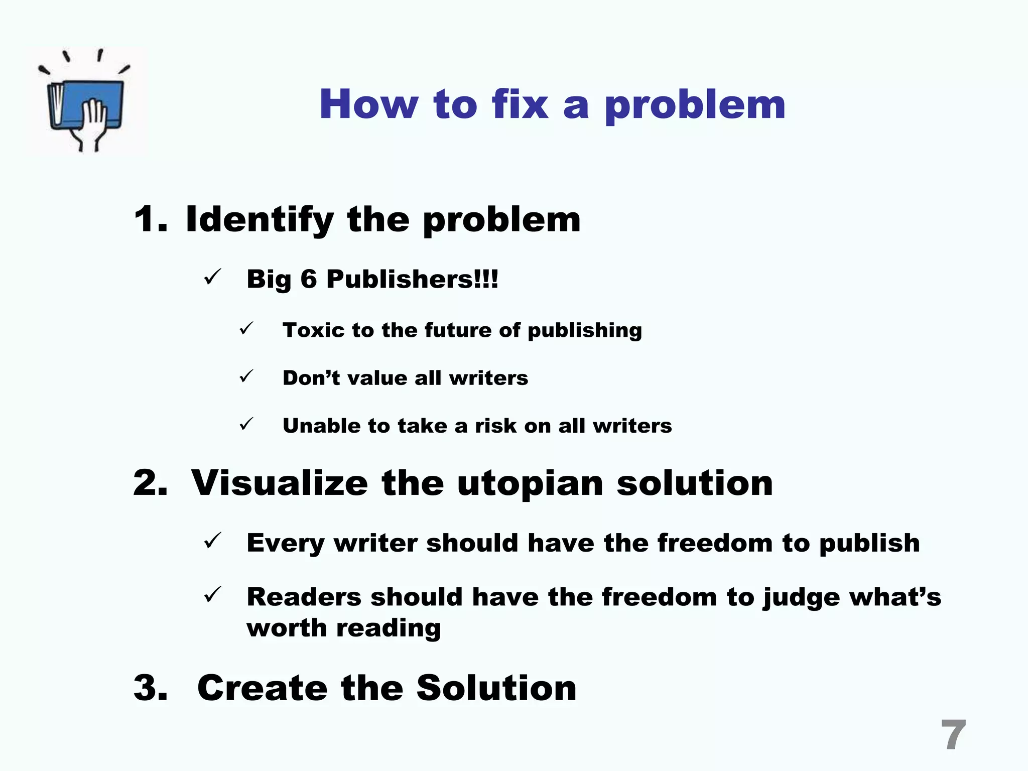 How to fix a problem
1. Identify the problem
 Big 6 Publishers!!!
 Toxic to the future of publishing
 Don’t value all writers
 Unable to take a risk on all writers
2. Visualize the utopian solution
 Every writer should have the freedom to publish
 Readers should have the freedom to judge what’s
worth reading
3. Create the Solution
7
 