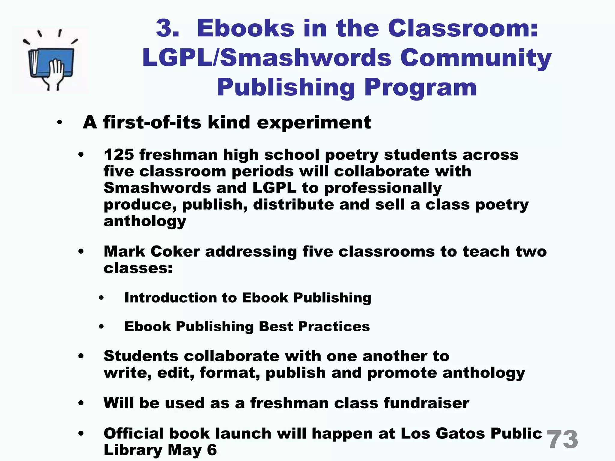 3. Ebooks in the Classroom:
LGPL/Smashwords Community
Publishing Program
• A first-of-its kind experiment
• 125 freshman high school poetry students across
five classroom periods will collaborate with
Smashwords and LGPL to professionally
produce, publish, distribute and sell a class poetry
anthology
• Mark Coker addressing five classrooms to teach two
classes:
• Introduction to Ebook Publishing
• Ebook Publishing Best Practices
• Students collaborate with one another to
write, edit, format, publish and promote anthology
• Will be used as a freshman class fundraiser
• Official book launch will happen at Los Gatos Public
Library May 6 73
 