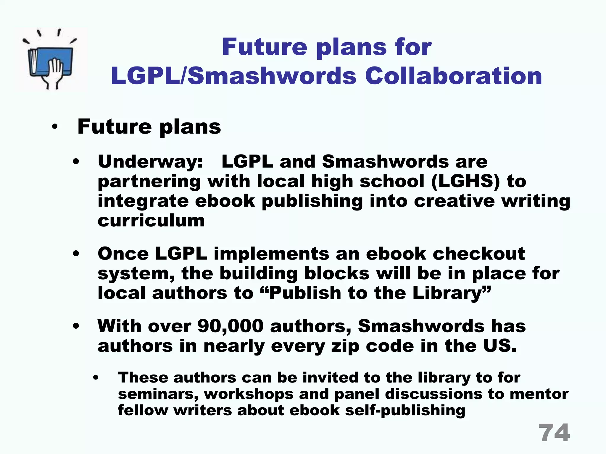 Future plans for
LGPL/Smashwords Collaboration
• Future plans
• Underway: LGPL and Smashwords are
partnering with local high school (LGHS) to
integrate ebook publishing into creative writing
curriculum
• Once LGPL implements an ebook checkout
system, the building blocks will be in place for
local authors to “Publish to the Library”
• With over 90,000 authors, Smashwords has
authors in nearly every zip code in the US.
• These authors can be invited to the library to for
seminars, workshops and panel discussions to mentor
fellow writers about ebook self-publishing
74
 