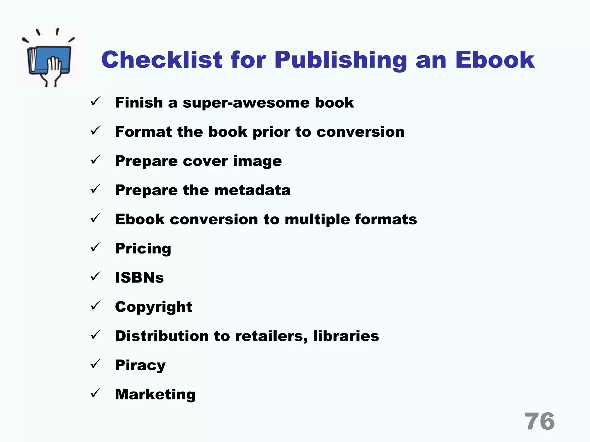 Checklist for Publishing an Ebook
 Finish a super-awesome book
 Format the book prior to conversion
 Prepare cover image
 Prepare the metadata
 Ebook conversion to multiple formats
 Pricing
 ISBNs
 Copyright
 Distribution to retailers, libraries
 Piracy
 Marketing
76
 