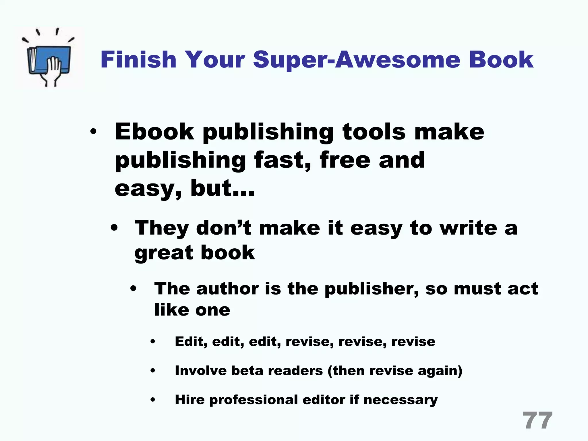 Finish Your Super-Awesome Book
• Ebook publishing tools make
publishing fast, free and
easy, but…
• They don’t make it easy to write a
great book
• The author is the publisher, so must act
like one
• Edit, edit, edit, revise, revise, revise
• Involve beta readers (then revise again)
• Hire professional editor if necessary
77
 