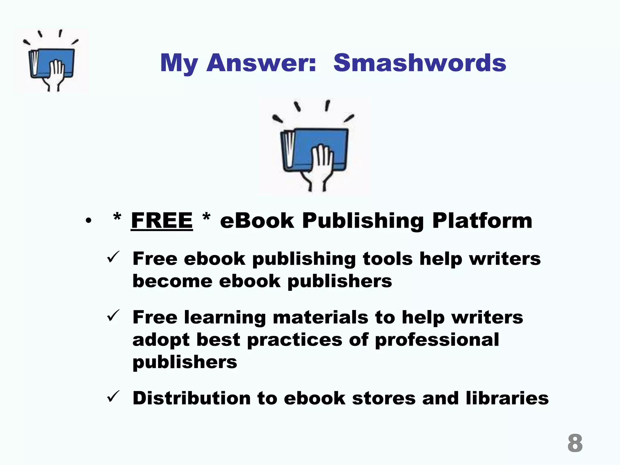 My Answer: Smashwords
• * FREE * eBook Publishing Platform
 Free ebook publishing tools help writers
become ebook publishers
 Free learning materials to help writers
adopt best practices of professional
publishers
 Distribution to ebook stores and libraries
8
 