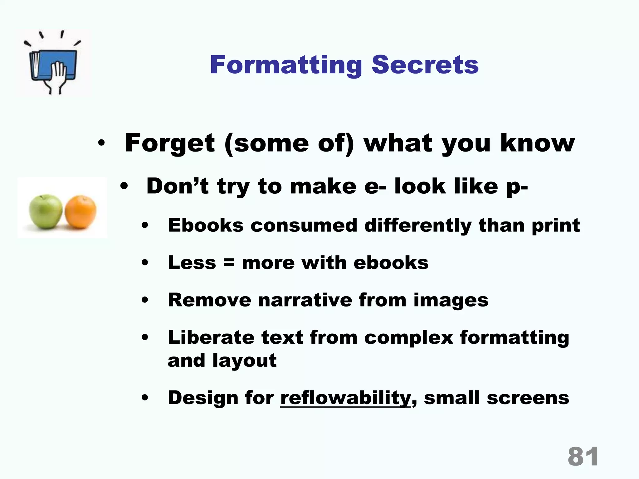Formatting Secrets
• Forget (some of) what you know
• Don’t try to make e- look like p-
• Ebooks consumed differently than print
• Less = more with ebooks
• Remove narrative from images
• Liberate text from complex formatting
and layout
• Design for reflowability, small screens
81
 