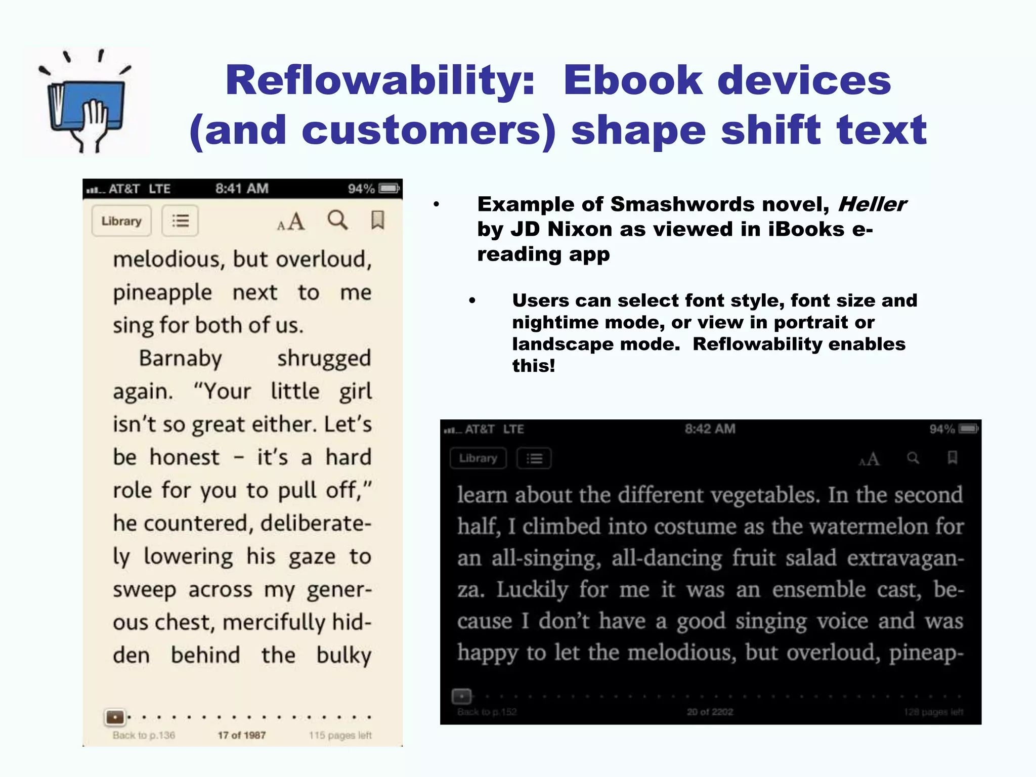 Reflowability: Ebook devices
(and customers) shape shift text
• Example of Smashwords novel, Heller
by JD Nixon as viewed in iBooks e-
reading app
• Users can select font style, font size and
nightime mode, or view in portrait or
landscape mode. Reflowability enables
this!
 