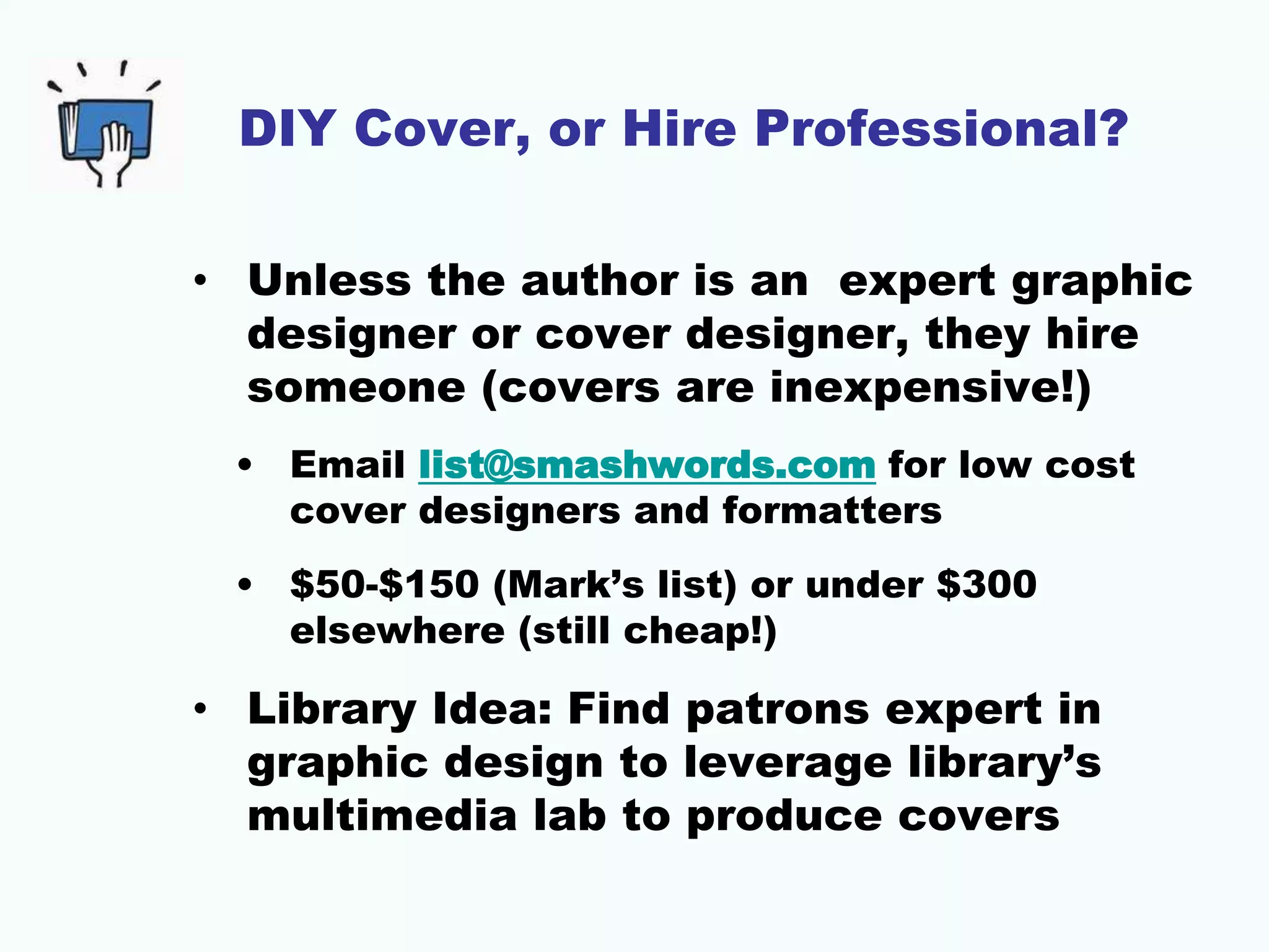 DIY Cover, or Hire Professional?
• Unless the author is an expert graphic
designer or cover designer, they hire
someone (covers are inexpensive!)
• Email list@smashwords.com for low cost
cover designers and formatters
• $50-$150 (Mark’s list) or under $300
elsewhere (still cheap!)
• Library Idea: Find patrons expert in
graphic design to leverage library’s
multimedia lab to produce covers
 