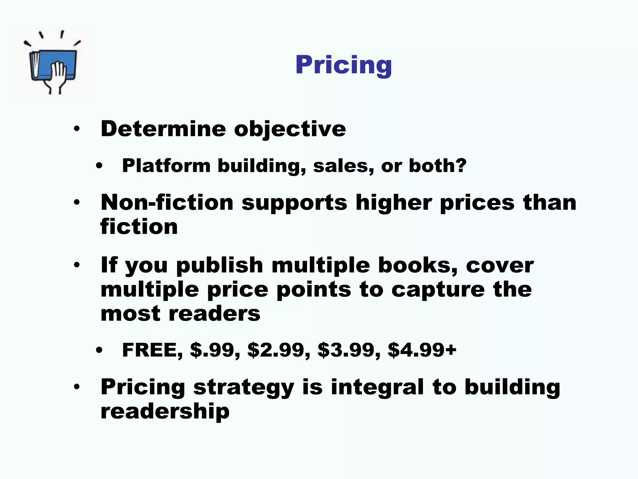 Pricing
• Determine objective
• Platform building, sales, or both?
• Non-fiction supports higher prices than
fiction
• If you publish multiple books, cover
multiple price points to capture the
most readers
• FREE, $.99, $2.99, $3.99, $4.99+
• Pricing strategy is integral to building
readership
 
