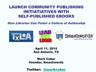 LAUNCH COMMUNITY PUBLISHING
INITIATIATIVES WITH
SELF-PUBLISHED EBOOKS
How Libraries Can Foster a Culture of Authorship
April 11, 2014
San Antonio, TX
Mark Coker
Founder, Smashwords
Twitter: @markcoker
 