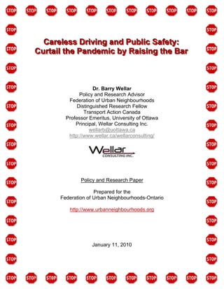 Careless Driving and Public Safety:
Curtail the Pandemic by Raising the Bar



                    Dr. Barry Wellar
              Policy and Research Advisor
         Federation of Urban Neighbourhoods
             Distinguished Research Fellow
                Transport Action Canada
        Professor Emeritus, University of Ottawa
            Principal, Wellar Consulting Inc.
                   wellarb@uottawa.ca
         http://www.wellar.ca/wellarconsulting/




              Policy and Research Paper

                    Prepared for the
      Federation of Urban Neighbourhoods-Ontario

         http://www.urbanneighbourhoods.org




                   January 11, 2010
 