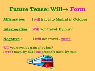 Future Tense: Will    Form Affirmative :  I  will   travel to Madrid in October   Interrogative  :  Will  you travel  by bus?  Negative  :  I  will  not travel  -  won’t   Will  you travel by train or by bus? I  won’t  travel by bus I  will  probably travel by train  