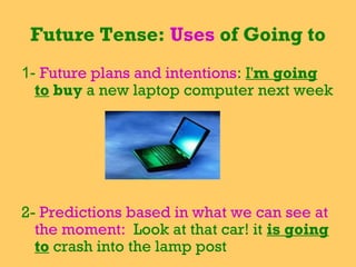 Future Tense: Uses of Going to
1- Future plans and intentions: I'm going
  to buy a new laptop computer next week




2- Predictions based in what we can see at
  the moment: Look at that car! it is going
  to crash into the lamp post
 