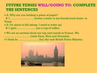 FUTURE TENSES WILL/GOING TO: COMPLETE
THE SENTENCES
• A: Why are you holding a piece of paper?
B: I …………………….. (write) a letter to my friends back home in
Texas
• A: I'm about to fall asleep. I need to wake up!
B: I (get)………………… you a cup of coffee.
• We are so excited about our trip next month to France. We
………………………. (visit) Paris, Nice and Grenoble.
• I think he …………………. (be) the next British Prime Minister.
 