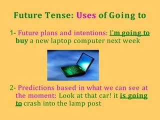 Future Tense: Uses of Going to
1- Future plans and intentions: I'm going to
buy a new laptop computer next week
2- Predictions based in what we can see at
the moment: Look at that car! it is going
to crash into the lamp post
 