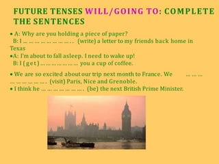 FUTURE TENSES WILL/GOING TO: COMPLETE
THE SENTENCES
 A: Why are you holding a piece of paper?
B: I … … … … … … … … . . (write) a letter to my friends back home in
Texas
A: I'm about to fall asleep. I need to wake up!
B: I (g et )… … … … … … … you a cup of coffee.
 We are so excited about our trip next month to France. We … … …
… … … … … … . (visit) Paris, Nice and Grenoble.
 I think he … … … … … … … . (be) the next British Prime Minister.
 