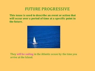 FUTURE PROGRESSIVE
This tense is used to describe an event or action that
will occur over a period of time at a specific point in
the future.
They will be sailing in the Atlantic ocean by the time you
arrive at the Island.
 