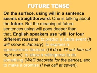 FUTURE TENSE
On the surface, using will in a sentence
seems straightforward. One is talking about
the future. But the meaning of future
sentences using will goes deeper than
that. English speakers use ‘will’ for four
different reasons: to predict a future event (It
will snow in January), to express a
spontaneous decision (I’ll do it. I’ll ask him out
right now), to show a willingness to do
something (We’ll decorate for the dance), and
to make a promise (I will call at seven).
 