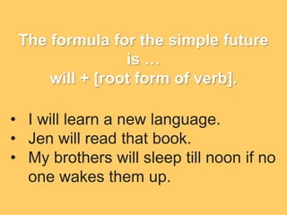 The formula for the simple future
is …
will + [root form of verb].
• I will learn a new language.
• Jen will read that book.
• My brothers will sleep till noon if no
one wakes them up.
 