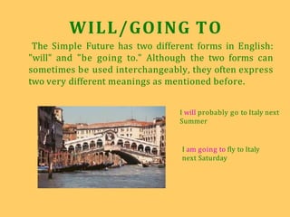 WILL/GOING TO
The Simple Future has two different forms in English:
"will" and "be going to." Although the two forms can
sometimes be used interchangeably, they often express
two very different meanings as mentioned before.
I will probably go to Italy next
Summer
I am going to fly to Italy
next Saturday
 