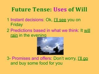 1 Instant decisions: Ok, I’ll see you on
Friday
2 Predictions based in what we think: It will
rain in the evening
3- Promises and offers: Don’t worry, I’ll go
and buy some food for you
Future Tense: Uses of Will
 