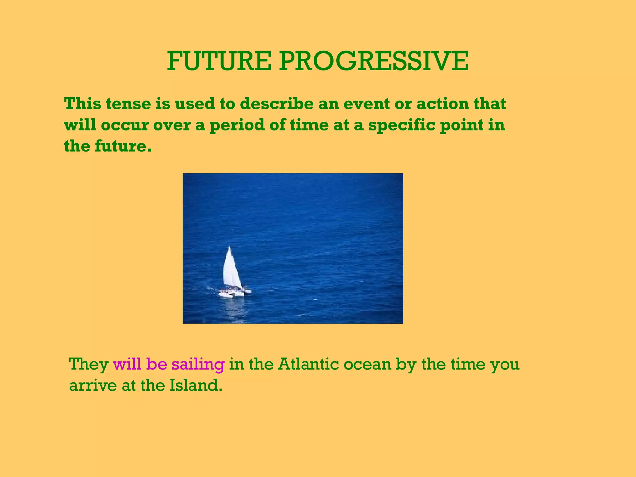 FUTURE PROGRESSIVE This tense is used to describe an event or action that will occur over a period of time at a specific point in the future. They  will be sailing  in the Atlantic ocean by the time you arrive at the Island. 