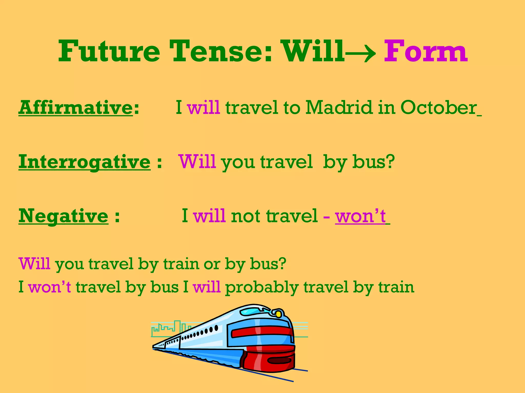 Future Tense: Will    Form Affirmative :  I  will   travel to Madrid in October   Interrogative  :  Will  you travel  by bus?  Negative  :  I  will  not travel  -  won’t   Will  you travel by train or by bus? I  won’t  travel by bus I  will  probably travel by train  