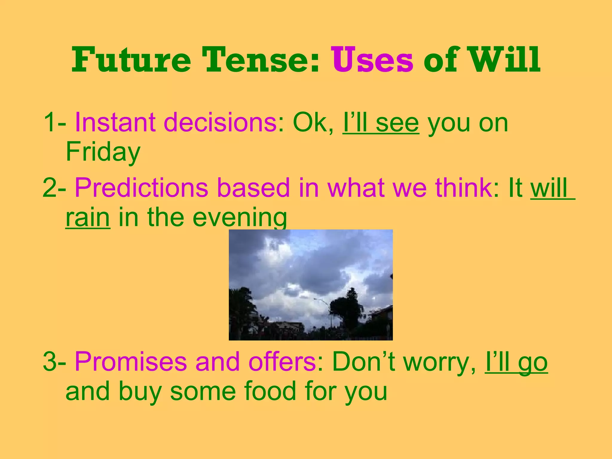 1-  Instant decisions : Ok,  I’ll see  you on  Friday 2-  Predictions based in what we think : It  will  rain  in the evening  3-  Promises and offers : Don’t worry,  I’ll go  and buy some food for you Future Tense:  Uses  of Will 