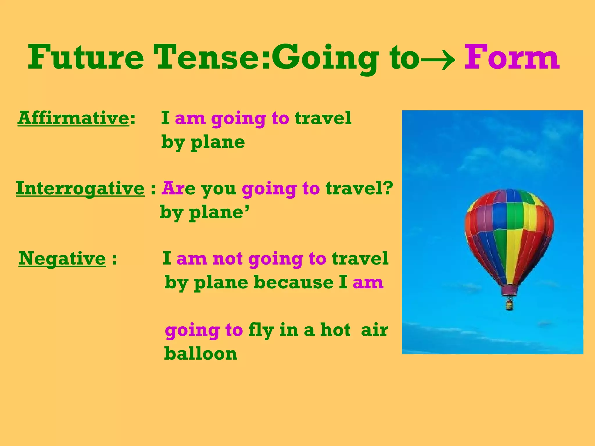 Future Tense:Going to    Form  Affirmative :  I  am going to  travel  by plane Interrogative  :  Ar e you  going to  travel? by plane’ Negative  :  I  am not going to  travel by plane because I  am  going to  fly in a hot  air balloon 