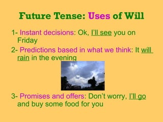 1-  Instant decisions : Ok,  I’ll see  you on  Friday 2-  Predictions based in what we think : It  will  rain  in the evening  3-  Promises and offers : Don’t worry,  I’ll go  and buy some food for you Future Tense:  Uses  of Will 