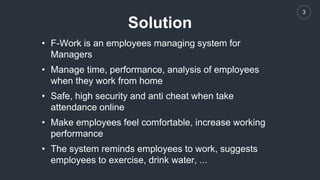 3
Solution
• F-Work is an employees managing system for
Managers
• Manage time, performance, analysis of employees
when they work from home
• Safe, high security and anti cheat when take
attendance online
• Make employees feel comfortable, increase working
performance
• The system reminds employees to work, suggests
employees to exercise, drink water, ...
 
