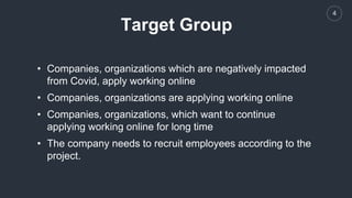 4
Target Group
• Companies, organizations which are negatively impacted
from Covid, apply working online
• Companies, organizations are applying working online
• Companies, organizations, which want to continue
applying working online for long time
• The company needs to recruit employees according to the
project.
 