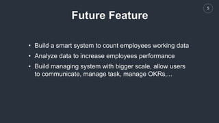 5
Future Feature
• Build a smart system to count employees working data
• Analyze data to increase employees performance
• Build managing system with bigger scale, allow users
to communicate, manage task, manage OKRs,...
 