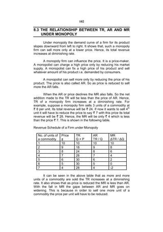 102

8.3 THE RELATIONSHIP BETWEEN TR, AR AND MR
    UNDER MONOPOLY

       Under monopoly the demand curve of a firm for its product
slopes downward from left to right. It shows that, such a monopoly
firm can sell more only at a lower price. Hence, its total revenue
increases at diminishing rate.

      A monopoly firm can influence the price. It is a price-maker.
A monopolist can charge a high price only by reducing his market
supply. A monopolist can fix a high price of his product and sell
whatever amount of his product i.e. demanded by consumers.

      A monopolist can sell more only by reducing the price of his
product. The price is also called AR. So as price is reduced to sell
more the AR falls.

        When the AR or price declines the MR also falls. So the net
addition made to the TR will be less than the price of AR. Hence,
TR of a monopoly firm increases at a diminishing rate. For
example, suppose a monopoly firm sells 3 units of a commodity at
  8 per unit. Its total revenue will be 24. If now it wants to sell 4th
unit it will have to reduce the price to say 7 with this price its total
revenue will be 28. Hence, the MR will be only 4 which is less
than the price 7. This is shown in the following table.

Revenue Schedule of a Firm under Monopoly

   No. of units of   Price     TR           AR           MR
   a commodity                 Q×P          TR / Q       ΔTR / ΔQ
   1                 10        10           10           10
   2                 9         18           9            8
   3                 8         24           8            6
   4                 7         28           7            4
   5                 6         30           6            2
   6                 5         30           5            0
   7                 4         28           4            -2

        It can be seen in the above table that as more and more
units of a commodity are sold the TR increases at a diminishing
rate. It also shows that as price is reduced the MR is less than AR.
With the fall in MR the gape between AR and MR goes on
widening. This is because in order to sell one more unit of a
commodity the price per unit will have to be reduced.
 