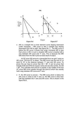 104



        Y                               Y      A

    Price,                                         F
    AR &                                                    B
    MR                                  C

                                                   E
             +                A                             A
         O                              O
             -                    X            Q       M          X
                         M
                                      Output
                 Figure 8.6                        Figure 8.7

    AR is a straight line or liner demand curve sloping downward
     under monopoly: - MR curve is also a straight line sloping
     downward from left to right. See figure No. 7. The MR curve is
     below the AR curve it shows that under monopoly MR is less
     than price or AR. In such a situation MR curve is exactly half a
     way between AR curve and ‘Y’ axis. This is because the MR
     falls twice than the fall in price at each level of output.
        At OC price OQ amount is demanded thus we get F point on
AR curve. The line CF is drawn. The MR curve cuts the line CF at
point B. CF is the distance between ‘Y’ axis and AR curve. To
prove this we have to prove that CB = BF. It can be prove that
triangle ACB and EFB are equal in area and are also similar. So CB
= BF. This indicates that point B is exactly in the middle of the line
CF since MR curve passes through the point B which lies exactly
half a way between AR curve and Y axis.

    If the AR curve is convex: - The MR curve which is below the
     AR curve is close to the Y axis i.e. the MR curve is less than
     half way between the Y axis and AR curve. This is shown in the
     figure No.8.
 