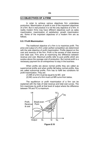 106

8.5 OBJECTIVES OF A FIRM

        In order to achieve various objectives firm undertakes
production. Maximization of profit is one of the important objectives
of a firm. But in real practice it is not the only objective of a firm. In
reality modern firms may have different objectives such as sales
maximization, maximization of satisfaction, growth maximization
etc. Some of the important objectives of a modern firm are as
follows.

8.5.1 Profit Maximization:

       The traditional objective of a firm is to maximize profit. The
price and output of a firm under perfect competition are determined
with the sole objective of profit maximization. Profits depend on the
cost and revenue of the firm. Profit is the excess of total revenue
over total cost. Firm aims at maximizing the difference between
revenue and cost. Maximum profits refer to pure profits which are
surplus above the average cost of production. But normal profit is a
necessary payment for an entrepreneur to stay in the business.

        When profits are above normal profits they are called as
supernormal profits and when profits fall below normal profits, they
are called subnormal profits. Firm has to fulfill two conditions for
profit maximization. They are
        (1) MR of a firm must be equal to its MC and
        (2) MC curve of a firm must cut MR curve from below.

       The equilibrium or profit maximization of a firm can be
explained with the help of total revenue and total cost curves. The
firm maximizes its profit at that level of output where the difference
between TR and TC is maximum.

             Y                                  TC
                                                      TR
                                                B

     Profit, Break-even             C
     Revenue Point
     & cost
                     A           Profits
             Losses                         D


             X
             Output       Q1            Q       Q2

                               Figure 8.10
 