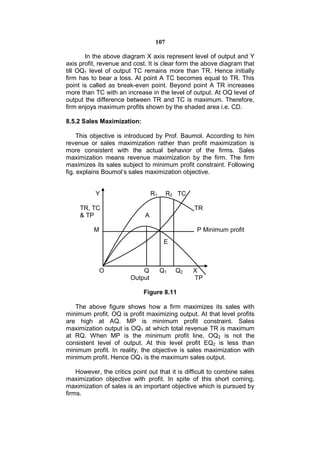 107

       In the above diagram X axis represent level of output and Y
axis profit, revenue and cost. It is clear form the above diagram that
till OQ1 level of output TC remains more than TR. Hence initially
firm has to bear a loss. At point A TC becomes equal to TR. This
point is called as break-even point. Beyond point A TR increases
more than TC with an increase in the level of output. At OQ level of
output the difference between TR and TC is maximum. Therefore,
firm enjoys maximum profits shown by the shaded area i.e. CD.

8.5.2 Sales Maximization:

     This objective is introduced by Prof. Baumol. According to him
revenue or sales maximization rather than profit maximization is
more consistent with the actual behavior of the firms. Sales
maximization means revenue maximization by the firm. The firm
maximizes its sales subject to minimum profit constraint. Following
fig. explains Boumol’s sales maximization objective.


           Y                      R1     R2 TC

     TR, TC                                      TR
     & TP                     A

          M                                       P Minimum profit
                                        E



            O               Q          Q1   Q2   X
                        Output                   TP

                             Figure 8.11

   The above figure shows how a firm maximizes its sales with
minimum profit. OQ is profit maximizing output. At that level profits
are high at AQ. MP is minimum profit constraint. Sales
maximization output is OQ1 at which total revenue TR is maximum
at RQ. When MP is the minimum profit line, OQ2 is not the
consistent level of output. At this level profit EQ2 is less than
minimum profit. In reality, the objective is sales maximization with
minimum profit. Hence OQ1 is the maximum sales output.

    However, the critics point out that it is difficult to combine sales
maximization objective with profit. In spite of this short coming,
maximization of sales is an important objective which is pursued by
firms.
 