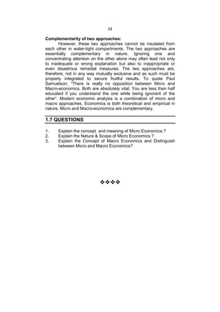 11

Complementarity of two approaches:
       However, these two approaches cannot be insulated from
each other in water-tight compartments. The two approaches are
essentially complementary in nature. Ignoring one and
concentrating attention on the other alone may often lead not only
to inadequate or wrong explanation but also to inappropriate or
even disastrous remedial measures. The two approaches are,
therefore, not in any way mutually exclusive and as such must be
properly integrated to secure fruitful results. To quote Paul
Samuelson; “There is really no opposition between Micro and
Macro-economics. Both are absolutely vital. You are less than half
educated if you understand the one while being ignorant of the
other”. Modern economic analysis is a combination of micro and
macro approaches. Economics is both theoretical and empirical in
nature. Micro and Macro-economics are complementary.

1.7 QUESTIONS

1.    Explain the concept and meaning of Micro Economics.?
2.    Explain the Nature & Scope of Micro Economics ?
3.    Explain the Concept of Macro Economics and Distinguish
      between Micro and Macro Economics?

                             
                             
                             
                             
                           
 