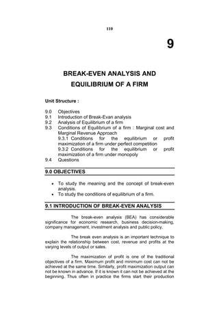 110



                                                                 9

         BREAK-EVEN ANALYSIS AND
             EQUILIBRIUM OF A FIRM

Unit Structure :

9.0    Objectives
9.1    Introduction of Break-Evan analysis
9.2    Analysis of Equilibrium of a firm
9.3    Conditions of Equilibrium of a firm : Marginal cost and
       Marginal Revenue Approach
       9.3.1 Conditions for the equilibrium or profit
       maximization of a firm under perfect competition
       9.3.2 Conditions for the equilibrium or profit
       maximization of a firm under monopoly
9.4    Questions

9.0 OBJECTIVES

    To study the meaning and the concept of break-even
     analysis.
    To study the conditions of equilibrium of a firm.

9.1 INTRODUCTION OF BREAK-EVEN ANALYSIS

             The break-even analysis (BEA) has considerable
significance for economic research, business decision-making,
company management, investment analysis and public policy.

              The break even analysis is an important technique to
explain the relationship between cost, revenue and profits at the
varying levels of output or sales.

              The maximization of profit is one of the traditional
objectives of a firm. Maximum profit and minimum cost can not be
achieved at the same time. Similarly, profit maximization output can
not be known in advance. If it is known it can not be achieved at the
beginning. Thus often in practice the firms start their production
 