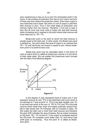 111

even experiencing a loss so as to earn the anticipated profit in the
future. In the process of production firm has to incur cost in the form
of fixed cost even before the production starts. Even when output is
zero total fixed cost is there. But when no unit of output is sold then
total revenue is zero. Thus in the initial stage of production cost
remains higher than the revenue. Therefore, a firm has to bear a
loss. But as more and more units of output are sold total revenue
starts increasing and it reaches to the point where total revenue will
cover total cost i.e. TR = TC.

        Break-even point is the point at which the total revenue is
exactly equal to the total cost. In other words, the Break-even point
is defined as, ‘the point where the level of output is so reached that
TR = TC and hence the net income is equal to zero. Hence break-
even point is no-profit-no-loss zone.

        Break-even point may be calculated either in the terms of
units of output which is called as break-even volume or in the terms
of total rupee sales. We can explain the break-even point concept
with the help of the following diagram.


       Y                      TR TC

Revenue                                 TVC
& cost             E



       A                                TFC



       O      Q    output                  X

                             Figure 9.1

        In the diagram X axis represents level of output and Y axis
represent revenue & cost. TFC is the total fixed cost curve which is
an intercept on Y axis at point ‘A’. TVC is the total variable cost, TC
is the total cost which is the sum of TFC & TVC and TR is the total
revenue which starts from origin and slopes positively upward from
left to right shows that TR increases with an increase in sales. Till
OQ output the total cost is more than total revenue and therefore
the area AOE indicates the area of losses. But as output increases
to OQ level, TR = TC at point E. If the output is increased beyond
the OQ level TR increases much faster than TC and hence total
profit goes on increasing. Thus the point ‘E’ is called as Break-
even point.
 