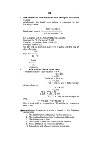 112

   BEP in terms of total number of units of output/ break even
    volume –
    Algebraically, the break even volume is measured by the
    following formula.

                              Total Fixed Cost
    Break-even volume = ------------------------------
                           Price – Variable Cost

    Let us explain with the help of following example.
    Suppose the FC of a firm is 7,000.
    Variable cost per unit of output is 15/-.
    Price per unit is 50/-.
    We can find out the break even level of output with the help of
    above formula.
               7,000
    BEV = --------------
              50 – 15

              7,000
           = ---------
                35
           = 200 units
           BEP in terms of total rupee sales-
    Total sales value or Total Revenue = P × Q
                                          = 50× 200
                                      = 10,000.
                              Total Cost = FC + VC
                                 TFC = 7,000
                                 TVC = VC per unit × Total number
    of units of output.
                                          = 15 × 200
                                       = 3,000
                          TFC + TVC = TC
                         7,000 + 3,000 = 10,000
                                TR - TC = Net income is equal to
    zero.
                       TR 10,000 – TC 10,000 = 0
    Hence, total profit is zero and thus 200 units is the break-even
    level output.

Assumptions- Break-even analysis is based on the following
    assumptions.
       1. The cost function and revenue function are linear.
       2. The total cost is divided into fixed and variable costs.
       3. The selling price is fixed.
       4. The volume of sales and production are identical.
       5. Prices of factors are remaining constant.
       6. Productivity and efficiency remains unchanged.
 