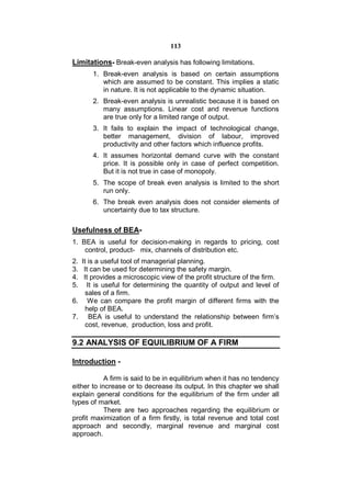 113

Limitations- Break-even analysis has following limitations.
       1. Break-even analysis is based on certain assumptions
          which are assumed to be constant. This implies a static
          in nature. It is not applicable to the dynamic situation.
       2. Break-even analysis is unrealistic because it is based on
          many assumptions. Linear cost and revenue functions
          are true only for a limited range of output.
       3. It fails to explain the impact of technological change,
          better management, division of labour, improved
          productivity and other factors which influence profits.
       4. It assumes horizontal demand curve with the constant
          price. It is possible only in case of perfect competition.
          But it is not true in case of monopoly.
       5. The scope of break even analysis is limited to the short
          run only.
       6. The break even analysis does not consider elements of
          uncertainty due to tax structure.

Usefulness of BEA-
1. BEA is useful for decision-making in regards to pricing, cost
    control, product- mix, channels of distribution etc.
2. It is a useful tool of managerial planning.
3. It can be used for determining the safety margin.
4. It provides a microscopic view of the profit structure of the firm.
5. It is useful for determining the quantity of output and level of
     sales of a firm.
6. We can compare the profit margin of different firms with the
     help of BEA.
7. BEA is useful to understand the relationship between firm’s
     cost, revenue, production, loss and profit.

9.2 ANALYSIS OF EQUILIBRIUM OF A FIRM

Introduction -

            A firm is said to be in equilibrium when it has no tendency
either to increase or to decrease its output. In this chapter we shall
explain general conditions for the equilibrium of the firm under all
types of market.
            There are two approaches regarding the equilibrium or
profit maximization of a firm firstly, is total revenue and total cost
approach and secondly, marginal revenue and marginal cost
approach.
 