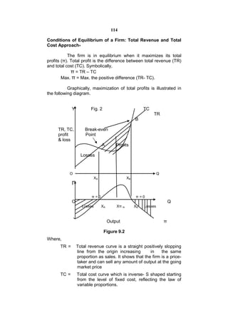 114

Conditions of Equilibrium of a Firm: Total Revenue and Total
Cost Approach-

           The firm is in equilibrium when it maximizes its total
profits (π). Total profit is the difference between total revenue (TR)
and total cost (TC). Symbolically,
             π = TR – TC
        Max. π = Max. the positive difference (TR- TC).

           Graphically, maximization of total profits is illustrated in
the following diagram.


              Y          Fig. 2                             TC
                                                                 TR
                                                       B

     TR, TC,          Break-even
     profit           Point
     & loss
                                  A        Profits

                    Losses



            O                                                        Q
                             XA                   XB
              Π

                          π=0                          π=0
              O                                                              Q
                    Losses        XA       Xπ m        XB   Losses



                                       Output                            π

                                   Figure 9.2
Where,
       TR =       Total revenue curve is a straight positively slopping
                  line from the origin increasing       in    the same
                  proportion as sales. It shows that the firm is a price-
                  taker and can sell any amount of output at the going
                  market price
       TC =       Total cost curve which is inverse- S shaped starting
                  from the level of fixed cost, reflecting the law of
                  variable proportions.
 
