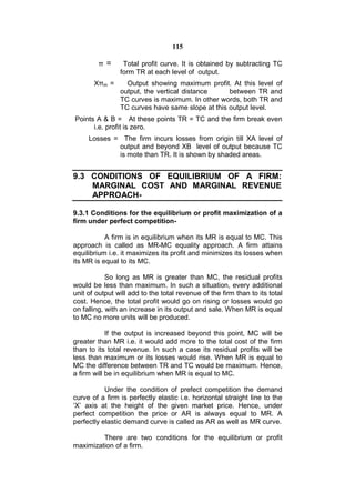 115

        π =      Total profit curve. It is obtained by subtracting TC
                form TR at each level of output.
       Xπm =      Output showing maximum profit. At this level of
                output, the vertical distance     between TR and
                TC curves is maximum. In other words, both TR and
                TC curves have same slope at this output level.
Points A & B = At these points TR = TC and the firm break even
      i.e. profit is zero.
     Losses = The firm incurs losses from origin till XA level of
             output and beyond XB level of output because TC
             is mote than TR. It is shown by shaded areas.


9.3 CONDITIONS OF EQUILIBRIUM OF A FIRM:
    MARGINAL COST AND MARGINAL REVENUE
    APPROACH-

9.3.1 Conditions for the equilibrium or profit maximization of a
firm under perfect competition-

           A firm is in equilibrium when its MR is equal to MC. This
approach is called as MR-MC equality approach. A firm attains
equilibrium i.e. it maximizes its profit and minimizes its losses when
its MR is equal to its MC.

            So long as MR is greater than MC, the residual profits
would be less than maximum. In such a situation, every additional
unit of output will add to the total revenue of the firm than to its total
cost. Hence, the total profit would go on rising or losses would go
on falling, with an increase in its output and sale. When MR is equal
to MC no more units will be produced.

            If the output is increased beyond this point, MC will be
greater than MR i.e. it would add more to the total cost of the firm
than to its total revenue. In such a case its residual profits will be
less than maximum or its losses would rise. When MR is equal to
MC the difference between TR and TC would be maximum. Hence,
a firm will be in equilibrium when MR is equal to MC.

           Under the condition of prefect competition the demand
curve of a firm is perfectly elastic i.e. horizontal straight line to the
‘X’ axis at the height of the given market price. Hence, under
perfect competition the price or AR is always equal to MR. A
perfectly elastic demand curve is called as AR as well as MR curve.

         There are two conditions for the equilibrium or profit
maximization of a firm.
 