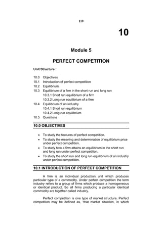119



                                                             10
                           Module 5

              PERFECT COMPETITION
Unit Structure :

10.0   Objectives
10.1   Introduction of perfect competition
10.2   Equilibrium
10.3   Equilibrium of a firm in the short run and long run
       10.3.1 Short run equilibrium of a firm
       10.3.2 Long run equilibrium of a firm
10.4   Equilibrium of an industry
       10.4.1 Short run equilibrium
       10.4.2 Long run equilibrium
10.5   Questions

10.0 OBJECTIVES

      To study the features of perfect competition.
      To study the meaning and determination of equilibrium price
       under perfect competition.
      To study how a firm attains an equilibrium in the short run
       and long run under perfect competition.
      To study the short run and long run equilibrium of an industry
       under perfect competition.

10.1 INTRODUCTION OF PERFECT COMPETITION

       A firm is an individual production unit which produces
particular type of a commodity. Under perfect competition the term
industry refers to a group of firms which produce a homogeneous
or identical product. So all firms producing a particular identical
commodity are together called industry.

     Perfect competition is one type of market structure. Perfect
competition may be defined as, ‘that market situation, in which
 