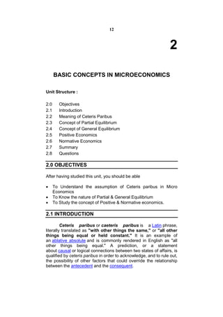 12



                                                                  2

      BASIC CONCEPTS IN MICROECONOMICS

Unit Structure :

2.0     Objectives
2.1     Introduction
2.2     Meaning of Ceteris Paribus
2.3     Concept of Partial Equilibrium
2.4     Concept of General Equilibrium
2.5     Positive Economics
2.6     Normative Economics
2.7     Summary
2.8     Questions

2.0 OBJECTIVES

After having studied this unit, you should be able

     To Understand the assumption of Ceteris paribus in Micro
      Economics
     To Know the nature of Partial & General Equilibrium
     To Study the concept of Positive & Normative economics.

2.1 INTRODUCTION

         Ceteris paribus or caeteris paribus is a Latin phrase,
literally translated as "with other things the same," or "all other
things being equal or held constant." It is an example of
an ablative absolute and is commonly rendered in English as "all
other things being equal." A prediction, or a statement
about causal or logical connections between two states of affairs, is
qualified by ceteris paribus in order to acknowledge, and to rule out,
the possibility of other factors that could override the relationship
between the antecedent and the consequent.
 