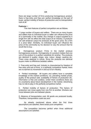 120

there are large number of firms producing homogeneous product,
there is free entry and free exit, perfect knowledge on the part of
buyer, perfect mobility of factors of production and no transportation
cost at all.’

Features: -
      The main features of perfect competition are as follows.

1 Large number of buyers and sellers: There are so many buyers
and sellers that no individual buyer or seller can influence the price
of a commodity in the market. Any change in output supplied by a
single firm will not affect the total output of an industry. A producer
can sell whatever output he produces at the given price. So a firm
is a price taker. Similarly, no individual buyer can influence the
price of the commodity by his decision to vary the amount that he
would like to buy.

2      Homogenous product: Firms in the market produce
homogeneous products. Homogeneity of a product implies that one
unit of the product is a perfect substitute for another. The products
are identical in quality, shape, size, colour, design, packing etc.
There cross elasticity is infinity. Since the products are identical
buyers make no difference between sellers.

3 Free entry and free exit: Industry is characterized by freedom of
free entry and exit of firms, In a perfectly competitive market, there
are no barriers to movement in and out of an industry.

4. Perfect knowledge: All buyers and sellers have a complete
knowledge of the market conditions; viz; prevailing market prices,
quality of the product sold, availability of factors of production etc.
Information is free and costless. Under there conditions there are
no uncertainty about future development in the market. Advertising
has no role to play in the perfectly competitive market.

5. Perfect mobility of factors of production: The factors of
production can move easily from one firm to another. Workers can
move between jobs and between places.

6. Absence of transportation cost: All goods are produced locally.
Therefore, transportation costs are zero.

     As already mentioned above when the first                   three
assumptions are satisfied, there exists pure competition.

     The competition becomes perfect when three additional
assumptions are satisfied.
 