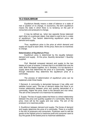 121


10.2 EQUILIBRIUM

       Equilibrium literally means a state of balance or a state of
rest or position of no change. In economics, the term equilibrium
means the state in which there is no tendency on the part of
consumers and producers to change.

      It may be defined as, ‘when two opposite forces balanced
each other on a particular object, that object is said to be in a state
of equilibrium.’ Two factors determining equilibrium price- are
demand and supply.

       Thus, equilibrium price is the price at which demand and
supply are equal to each other. At this price, there are no incentives
to change.

Determination of Equilibrium Price:
       Equilibrium price is determined by the equality between
demand and supply. At this price, Quantity demanded = Quantity
supplied.

       Prof. Marshall compared demand and supply to the two
blades of a pair of scissors. It shows that it is not blade that cuts the
cloth. Both the blades together, do it. Similarly, it is not demand or
supply alone that determines the price of a commodity. Together
through interaction they determine the equilibrium price of a
commodity.

       The process of determination of equilibrium price can be
explained under three heads.

1 Demand- A commodity is demanded because it has utility and
satisfies human want. The law of demand states that there is an
inverse relationship between price and quantity demanded of a
commodity. Higher the price, lower is the demand and vice versa.
The aim of the consumer is to maximize his satisfaction.

2. Supply- The law of supply states that there is a direct relationship
between the price and quantity supplied of a commodity. More the
price, more will be the supply and vice versa. The aim of the
producer is to maximize profits.

3. Equilibrium between demand and supply- The forces of demand
and supply determine the price of a commodity. There is a conflict
in the aim of producers and consumers. Producers want to sell the
goods at the highest price to maximize profit and consumer want to
buy the goods at the lowest price to maximize satisfaction.
 