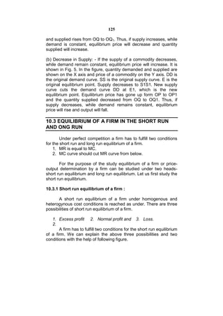 125

and supplied rises from OQ to OQ1. Thus, if supply increases, while
demand is constant, equilibrium price will decrease and quantity
supplied will increase.

(b) Decrease in Supply: - If the supply of a commodity decreases,
while demand remain constant, equilibrium price will increase. It is
shown in Fig. 5. In the figure, quantity demanded and supplied are
shown on the X axis and price of a commodity on the Y axis. DD is
the original demand curve. SS is the original supply curve. E is the
original equilibrium point. Supply decreases to S1S1. New supply
curve cuts the demand curve DD at E1, which is the new
equilibrium point. Equilibrium price has gone up form OP to OP1
and the quantity supplied decreased from OQ to OQ1. Thus, if
supply decreases, while demand remains constant, equilibrium
price will rise and output will fall.

10.3 EQUILIBRIUM OF A FIRM IN THE SHORT RUN
AND ONG RUN

        Under perfect competition a firm has to fulfill two conditions
for the short run and long run equilibrium of a firm.
    1. MR is equal to MC.
    2. MC curve should cut MR curve from below.

       For the purpose of the study equilibrium of a firm or price-
output determination by a firm can be studied under two heads-
short run equilibrium and long run equilibrium. Let us first study the
short run equilibrium.

10.3.1 Short run equilibrium of a firm :

       A short run equilibrium of a firm under homogenous and
heterogynous cost conditions is reached as under. There are three
possibilities of short run equilibrium of a firm.

   1. Excess profit 2. Normal profit and 3. Loss.
   2.
       A firm has to fulfill two conditions for the short run equilibrium
of a firm. We can explain the above three possibilities and two
conditions with the help of following figure.
 