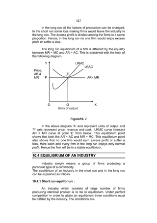 127

        In the long run all the factors of production can be changed.
In the short run some loss making firms would leave the industry in
the long run. The excess profit is divided among the firms in a same
proportion. Hence, in the long run no one firm would enjoy excess
profit or suffer a loss.

        The long run equilibrium of a firm is attained by the equality
between MR = MC and AR = AC. This is explained with the help of
the following diagram.

         Y                       LRMC
                                        LRAC
 Price,
 AR &                     E
 MR     P                                   AR= MR




             O           Q                     X
                   Units of output


                              Figure10. 7

        In the above diagram ‘X’ axis represent units of output and
‘Y’ axis represent price, revenue and cost. LRMC curve intersect
AR = MR curve at point ‘E’ from below. This equilibrium point
shows that both the AR = AC and MR = MC. This equilibrium point
also shows that no one firm would earn excess profit or suffer a
loss. Here each and every firm in the long run enjoys only normal
profit. Hence the firm will be in a stable equilibrium.

10.4 EQUILIBRIUM OF AN INDUSTRY

       Industry simply means a group of firms producing a
particular type of a commodity.
The equilibrium of an industry in the short run and in the long run
can be explained as follows.

10.4.1 Short run equilibrium :

        An industry which consists of large number of firms
producing identical product is to be in equilibrium. Under perfect
competition in order to attain an equilibrium three conditions must
be fulfilled by the industry. The conditions are-
 