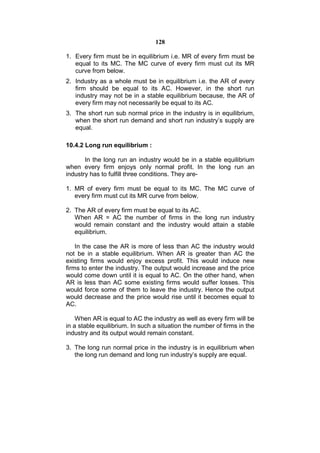 128

1. Every firm must be in equilibrium i.e. MR of every firm must be
   equal to its MC. The MC curve of every firm must cut its MR
   curve from below.
2. Industry as a whole must be in equilibrium i.e. the AR of every
   firm should be equal to its AC. However, in the short run
   industry may not be in a stable equilibrium because, the AR of
   every firm may not necessarily be equal to its AC.
3. The short run sub normal price in the industry is in equilibrium,
   when the short run demand and short run industry’s supply are
   equal.

10.4.2 Long run equilibrium :

       In the long run an industry would be in a stable equilibrium
when every firm enjoys only normal profit. In the long run an
industry has to fulfill three conditions. They are-

1. MR of every firm must be equal to its MC. The MC curve of
   every firm must cut its MR curve from below.

2. The AR of every firm must be equal to its AC.
   When AR = AC the number of firms in the long run industry
   would remain constant and the industry would attain a stable
   equilibrium.

    In the case the AR is more of less than AC the industry would
not be in a stable equilibrium. When AR is greater than AC the
existing firms would enjoy excess profit. This would induce new
firms to enter the industry. The output would increase and the price
would come down until it is equal to AC. On the other hand, when
AR is less than AC some existing firms would suffer losses. This
would force some of them to leave the industry. Hence the output
would decrease and the price would rise until it becomes equal to
AC.

    When AR is equal to AC the industry as well as every firm will be
in a stable equilibrium. In such a situation the number of firms in the
industry and its output would remain constant.

3. The long run normal price in the industry is in equilibrium when
   the long run demand and long run industry’s supply are equal.
 