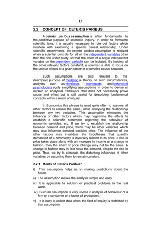13

2.2     CONCEPT OF CETERIS PARIBUS
        A ceteris paribus assumption is often fundamental to
the predictive purpose of scientific inquiry. In order to formulate
scientific laws, it is usually necessary to rule out factors which
interfere with examining a specific causal relationship. Under
scientific experiments, the ceteris paribus assumption is realized
when a scientist controls for all of the independent variables other
than the one under study, so that the effect of a single independent
variable on the dependent variable can be isolated. By holding all
the other relevant factors constant, a scientist is able to focus on
the unique effects of a given factor in a complex causal situation.

       Such     assumptions      are  also   relevant   to   the
descriptive purpose of modeling a theory. In such circumstances,
analysts    such    as physicists,   economists,   and behavioral
psychologists apply simplifying assumptions in order to devise or
explain an analytical framework that does not necessarily prove
cause and effect but is still useful for describing fundamental
concepts within a realm of inquiry.

       In Economics this phrase is used quite often to assume all
other factors to remain the same, while analysing the relationship
between any two variables. This assumption eliminates the
influence of other factors which may negativate the efforts to
establish a scientific statement regarding the behaviour of
economic variables. e.g. If we try to establish the relationship
between demand and price, there may be other variables which
may also influence demand besides price. The influence of the
other factors may invalidate the hypotheses that quantity
demanded of a commodity is inversely related to its price. If rise in
price takes place along with an increase in income or a change in
fashion, then the effect of price change may not be the same. A
change in fashion may in fact raise the demand, despite the rise in
price. Thus, we try to eliminate the disturbing influences of other
variables by assuming them to remain constant.

2.2.1 Merits of ‘Ceteris Paribus’
i)    This assumption helps us in making predictions about the
     future.
ii) The assumption makes the analysis simple and easy.
iii) It is applicable to solution of practical problems in the real
     world.
iv) Such an assumption is very useful in analysis of behaviour of a
   firm or a consumer or a factor of production.
v)    It is easy to collect data when the field of inquiry is restricted by
     this assumption.
 